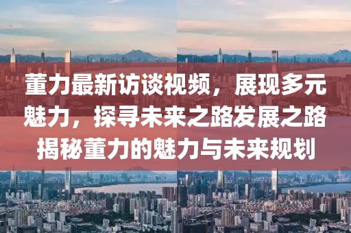 董力最新訪談視頻，展現多元魅力，探尋未來之路發(fā)展之路揭秘董力的魅力與未來規(guī)劃