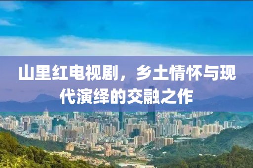 山里紅電視劇，鄉(xiāng)土情懷與現(xiàn)代演繹的交融之作