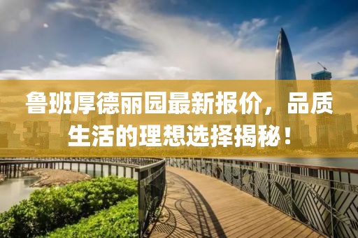 魯班厚德麗園最新報價，品質(zhì)生活的理想選擇揭秘！