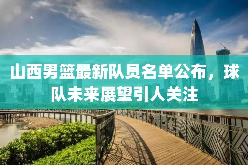 山西男籃最新隊員名單公布，球隊未來展望引人關(guān)注