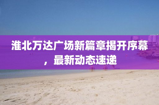 淮北萬達廣場新篇章揭開序幕，最新動態(tài)速遞