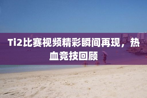 Ti2比賽視頻精彩瞬間再現(xiàn)，熱血競(jìng)技回顧