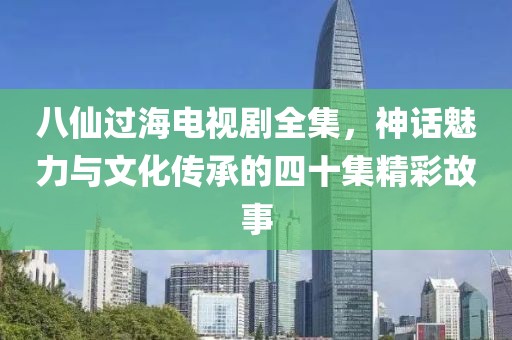 八仙過海電視劇全集，神話魅力與文化傳承的四十集精彩故事