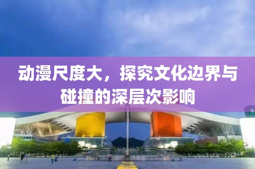 動(dòng)漫尺度大，探究文化邊界與碰撞的深層次影響