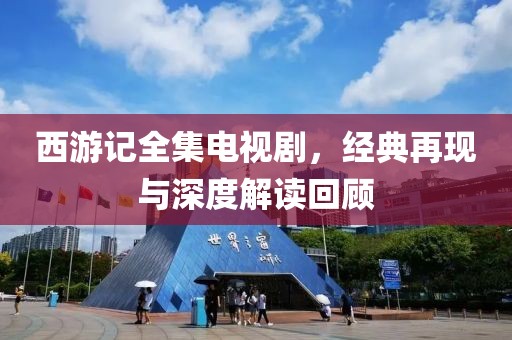 西游記全集電視劇，經(jīng)典再現(xiàn)與深度解讀回顧