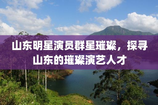 山東明星演員群星璀璨，探尋山東的璀璨演藝人才
