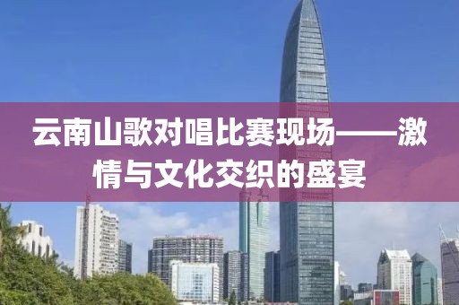 云南山歌對唱比賽現(xiàn)場——激情與文化交織的盛宴