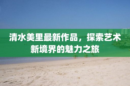 清水美里最新作品，探索藝術(shù)新境界的魅力之旅