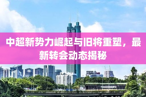 中超新勢力崛起與舊將重塑，最新轉(zhuǎn)會(huì)動(dòng)態(tài)揭秘