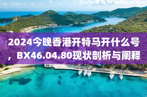 2024今晚香港開特馬開什么號，BX46.04.80現(xiàn)狀剖析與闡釋