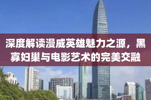 深度解讀漫威英雄魅力之源，黑寡婦巢與電影藝術(shù)的完美交融