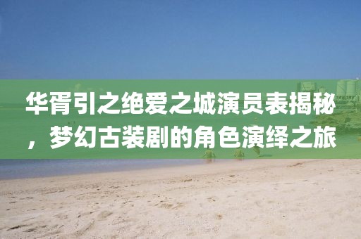 華胥引之絕愛之城演員表揭秘，夢幻古裝劇的角色演繹之旅