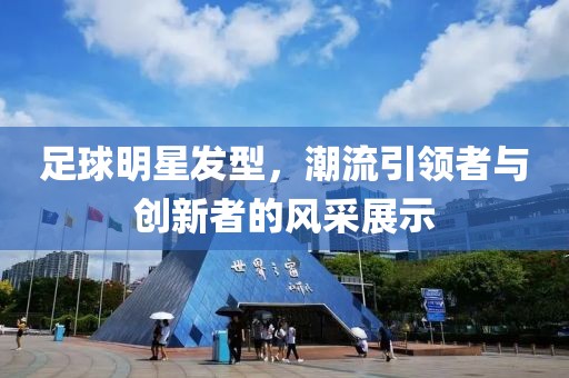 足球明星發(fā)型，潮流引領(lǐng)者與創(chuàng)新者的風(fēng)采展示