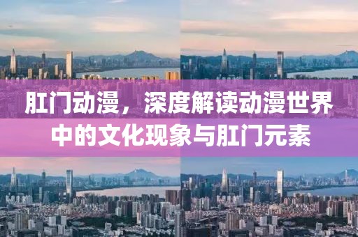 肛門動(dòng)漫，深度解讀動(dòng)漫世界中的文化現(xiàn)象與肛門元素