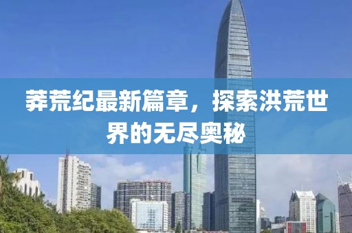 莽荒紀最新篇章，探索洪荒世界的無盡奧秘