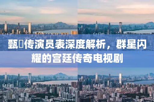 甄嬛傳演員表深度解析，群星閃耀的宮廷傳奇電視劇