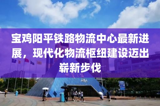寶雞陽平鐵路物流中心最新進展，現(xiàn)代化物流樞紐建設(shè)邁出嶄新步伐