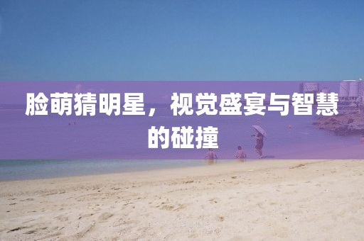 臉萌猜明星，視覺盛宴與智慧的碰撞