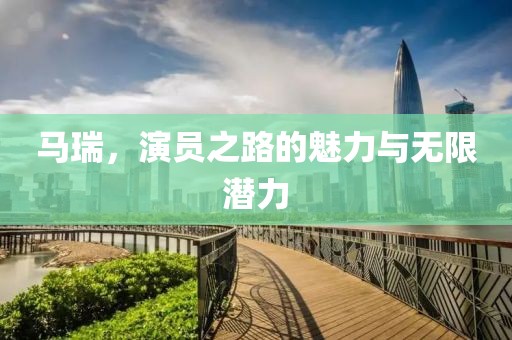 馬瑞，演員之路的魅力與無(wú)限潛力
