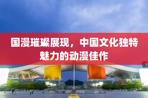 國漫璀璨展現(xiàn)，中國文化獨特魅力的動漫佳作
