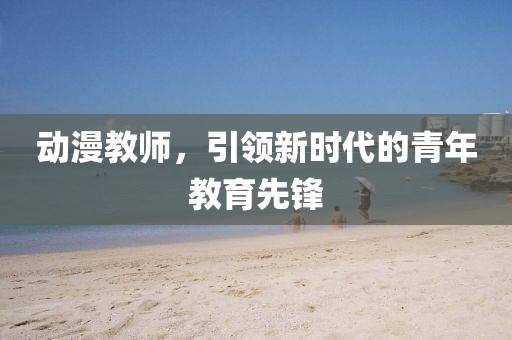 動漫教師，引領(lǐng)新時代的青年教育先鋒