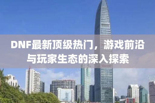 DNF最新頂級熱門，游戲前沿與玩家生態(tài)的深入探索