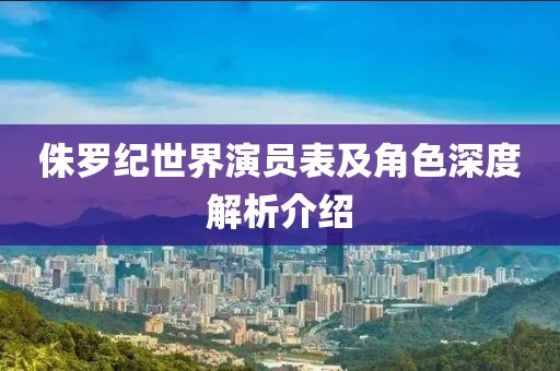 侏羅紀(jì)世界演員表及角色深度解析介紹