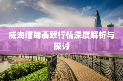 威海緬甸翡翠行情深度解析與探討