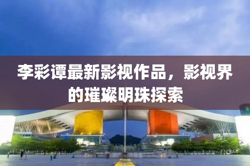 李彩譚最新影視作品，影視界的璀璨明珠探索