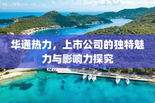 華通熱力，上市公司的獨特魅力與影響力探究