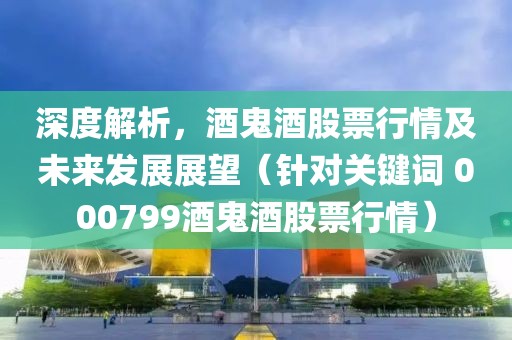 深度解析，酒鬼酒股票行情及未來發(fā)展展望（針對關(guān)鍵詞 000799酒鬼酒股票行情）