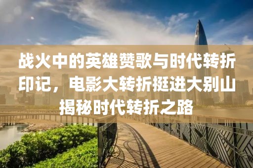 戰(zhàn)火中的英雄贊歌與時代轉折印記，電影大轉折挺進大別山揭秘時代轉折之路