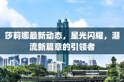 莎莉娜最新動態(tài)，星光閃耀，潮流新篇章的引領者