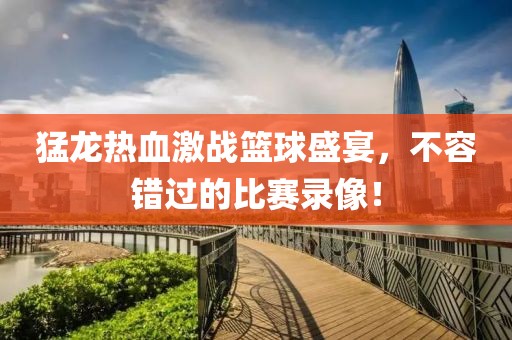 猛龍熱血激戰(zhàn)籃球盛宴，不容錯(cuò)過的比賽錄像！