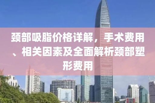 頸部吸脂價格詳解，手術(shù)費(fèi)用、相關(guān)因素及全面解析頸部塑形費(fèi)用
