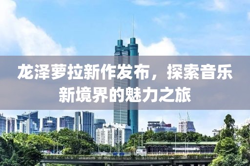 龍澤蘿拉新作發(fā)布，探索音樂新境界的魅力之旅