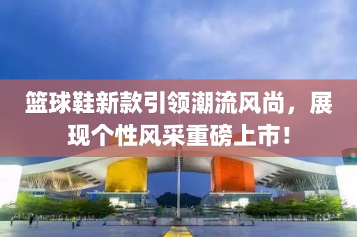 籃球鞋新款引領(lǐng)潮流風(fēng)尚，展現(xiàn)個(gè)性風(fēng)采重磅上市！