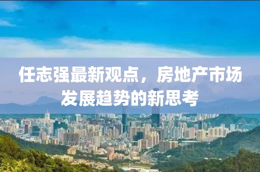 任志強最新觀點，房地產市場發(fā)展趨勢的新思考