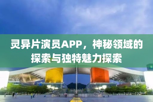 靈異片演員APP，神秘領(lǐng)域的探索與獨特魅力探索