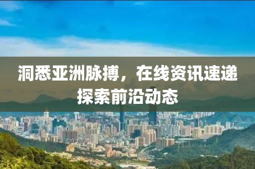 洞悉亞洲脈搏，在線資訊速遞探索前沿動(dòng)態(tài)