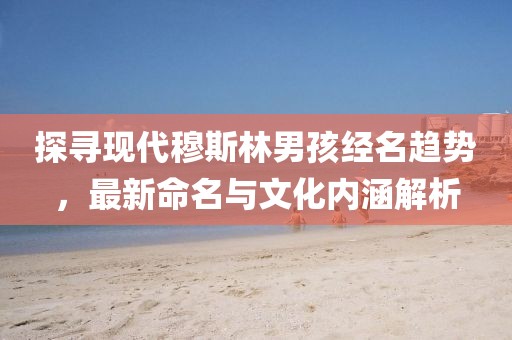 探尋現(xiàn)代穆斯林男孩經(jīng)名趨勢，最新命名與文化內(nèi)涵解析