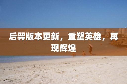 后羿版本更新，重塑英雄，再現(xiàn)輝煌