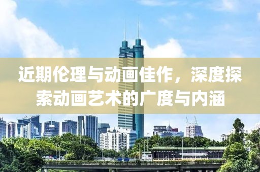 近期倫理與動畫佳作，深度探索動畫藝術的廣度與內涵