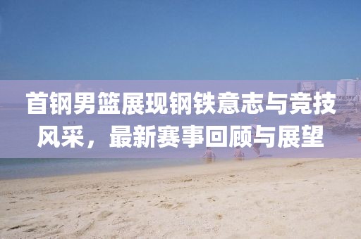 首鋼男籃展現(xiàn)鋼鐵意志與競技風(fēng)采，最新賽事回顧與展望