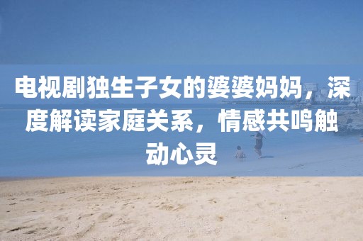 電視劇獨(dú)生子女的婆婆媽媽，深度解讀家庭關(guān)系，情感共鳴觸動(dòng)心靈