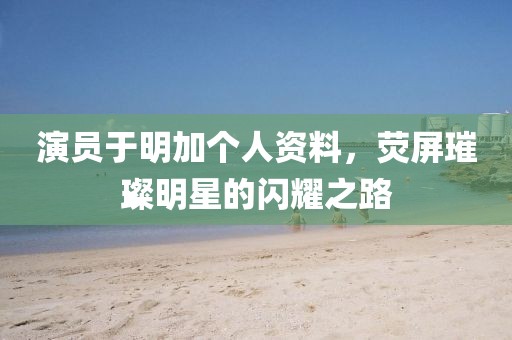 演員于明加個(gè)人資料，熒屏璀璨明星的閃耀之路