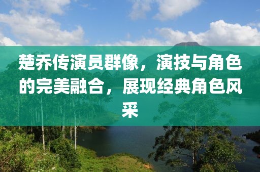 楚喬傳演員群像，演技與角色的完美融合，展現(xiàn)經典角色風采