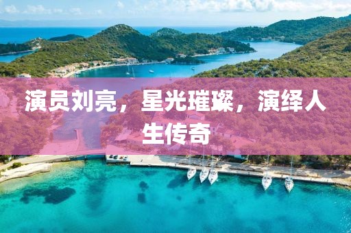 演員劉亮，星光璀璨，演繹人生傳奇