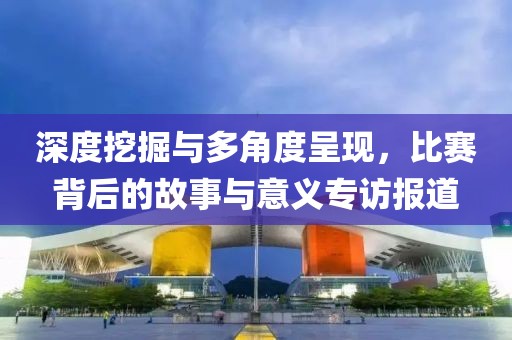 深度挖掘與多角度呈現(xiàn)，比賽背后的故事與意義專訪報(bào)道
