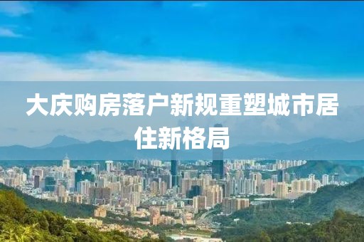 大慶購房落戶新規(guī)重塑城市居住新格局